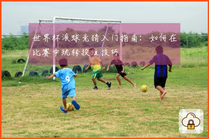 世界杯滚球竞猜入门指南：如何在比赛中玩转投注技巧